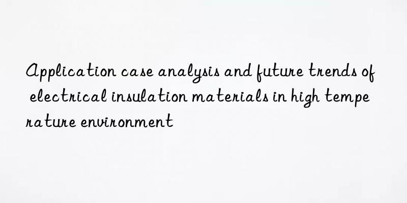 application case analysis and future trends of electrical insulation materials in high temperature environment
