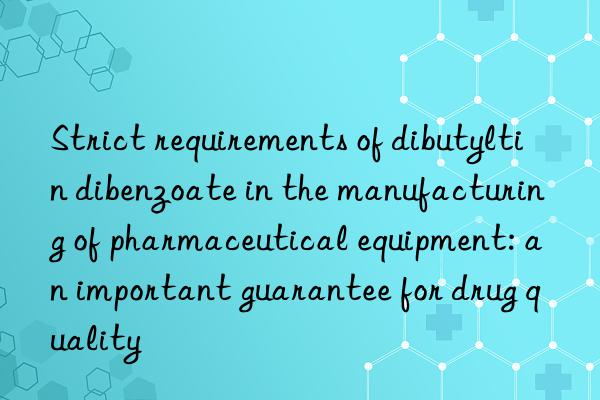 strict requirements of dibutyltin dibenzoate in the manufacturing of pharmaceutical equipment: an important guarantee for drug quality