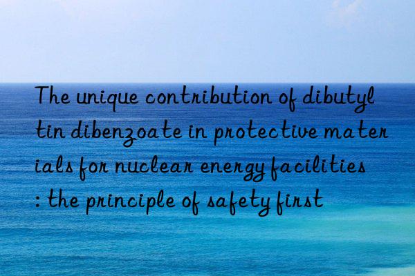 the unique contribution of dibutyltin dibenzoate in protective materials for nuclear energy facilities: the principle of safety first