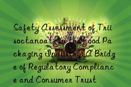 safety assessment of triisoctanoate in the food packaging industry: a bridge of regulatory compliance and consumer trust