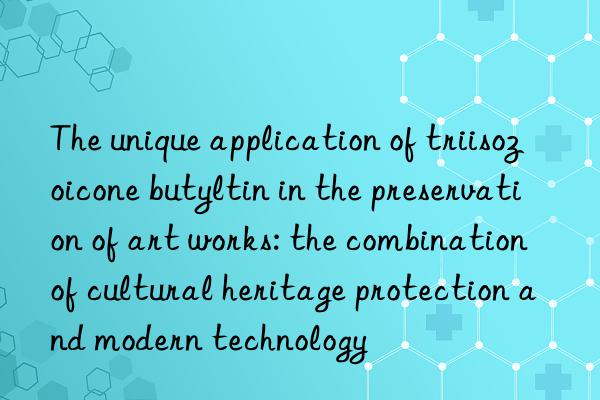 the unique application of triisozoicone butyltin in the preservation of art works: the combination of cultural heritage protection and modern technology