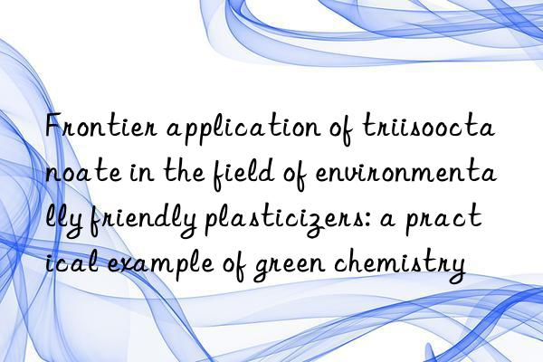 frontier application of triisooctanoate in the field of environmentally friendly plasticizers: a practical example of green chemistry