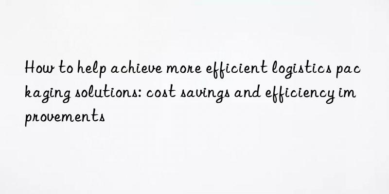 how to help achieve more efficient logistics packaging solutions: cost savings and efficiency improvements