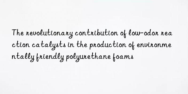 the revolutionary contribution of low-odor reaction catalysts in the production of environmentally friendly polyurethane foams