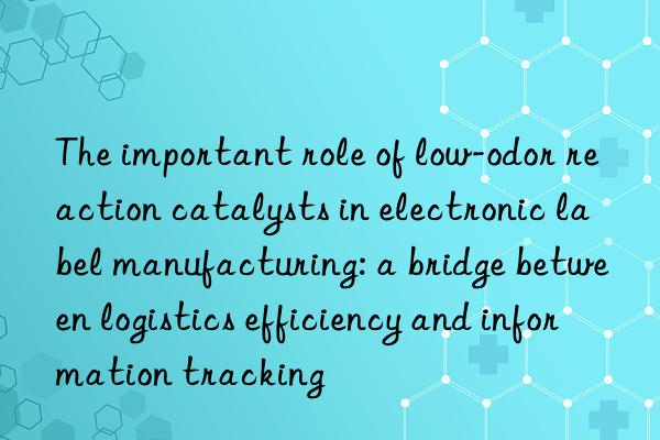 the important role of low-odor reaction catalysts in electronic label manufacturing: a bridge between logistics efficiency and information tracking
