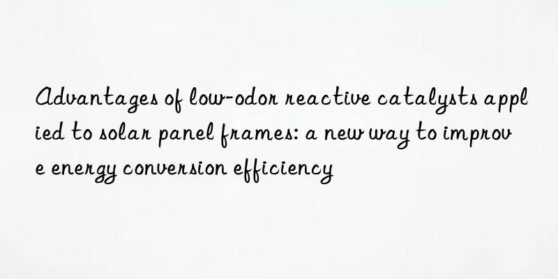advantages of low-odor reactive catalysts applied to solar panel frames: a new way to improve energy conversion efficiency