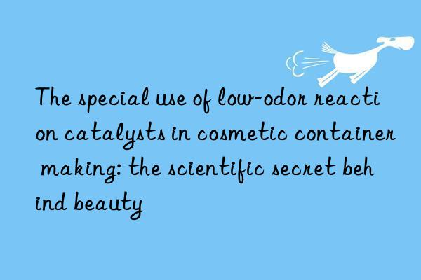 the special use of low-odor reaction catalysts in cosmetic container making: the scientific secret behind beauty