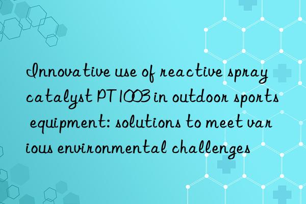 innovative use of reactive spray catalyst pt1003 in outdoor sports equipment: solutions to meet various environmental challenges