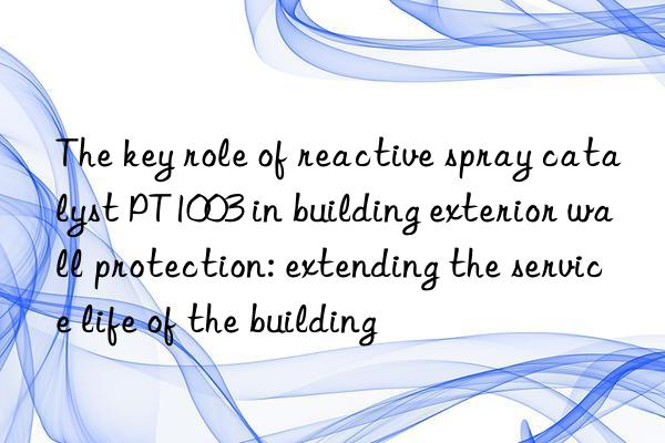 the key role of reactive spray catalyst pt1003 in building exterior wall protection: extending the service life of the building