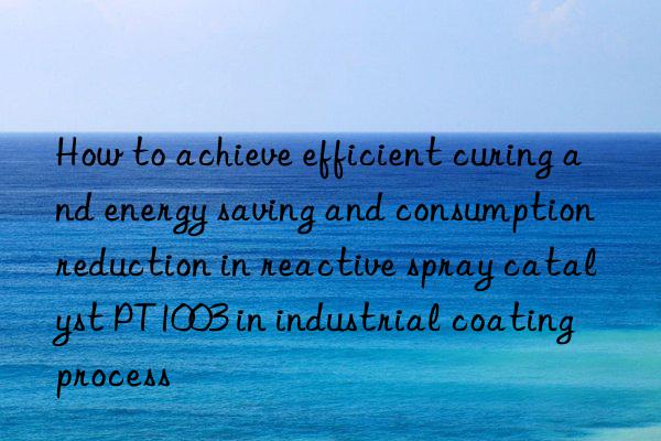 how to achieve efficient curing and energy saving and consumption reduction in reactive spray catalyst pt1003 in industrial coating process