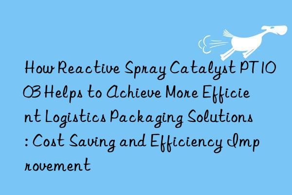 how reactive spray catalyst pt1003 helps to achieve more efficient logistics packaging solutions: cost saving and efficiency improvement