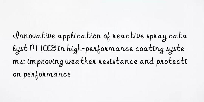 innovative application of reactive spray catalyst pt1003 in high-performance coating systems: improving weather resistance and protection performance