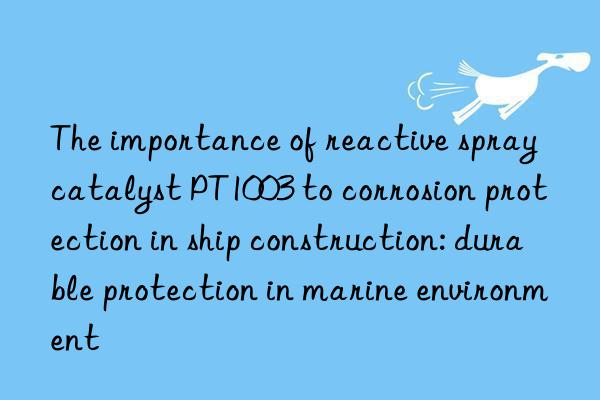 the importance of reactive spray catalyst pt1003 to corrosion protection in ship construction: durable protection in marine environment