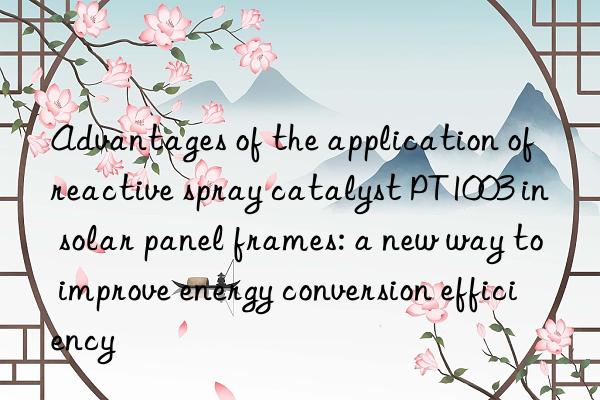 advantages of the application of reactive spray catalyst pt1003 in solar panel frames: a new way to improve energy conversion efficiency