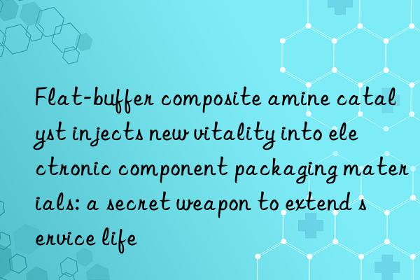 flat-buffer composite amine catalyst injects new vitality into electronic component packaging materials: a secret weapon to extend service life