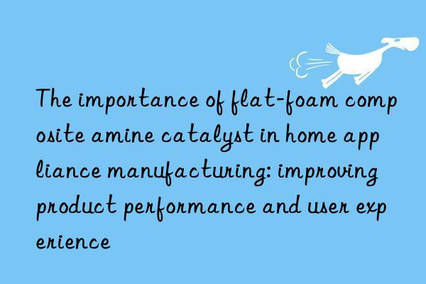 the importance of flat-foam composite amine catalyst in home appliance manufacturing: improving product performance and user experience