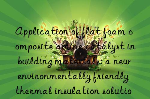 application of flat foam composite amine catalyst in building materials: a new environmentally friendly thermal insulation solution
