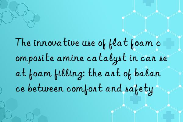 the innovative use of flat foam composite amine catalyst in car seat foam filling: the art of balance between comfort and safety