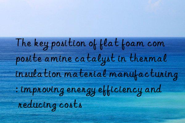 the key position of flat foam composite amine catalyst in thermal insulation material manufacturing: improving energy efficiency and reducing costs