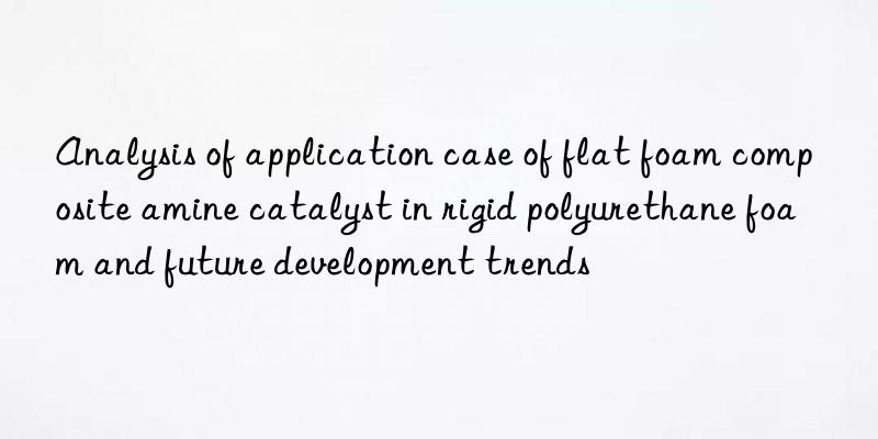 analysis of application case of flat foam composite amine catalyst in rigid polyurethane foam and future development trends