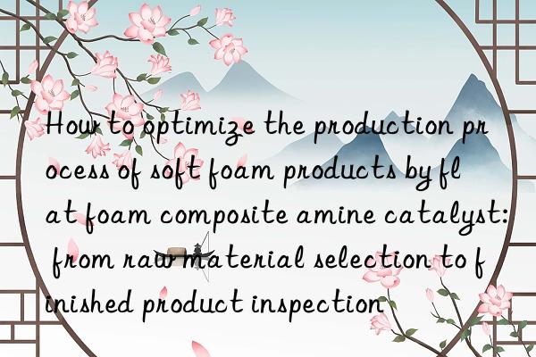 how to optimize the production process of soft foam products by flat foam composite amine catalyst: from raw material selection to finished product inspection