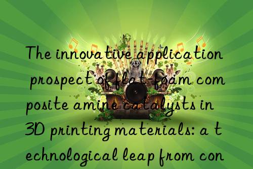 the innovative application prospect of flat-foam composite amine catalysts in 3d printing materials: a technological leap from concept to reality