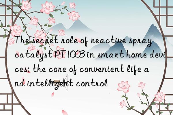 the secret role of reactive spray catalyst pt1003 in smart home devices: the core of convenient life and intelligent control