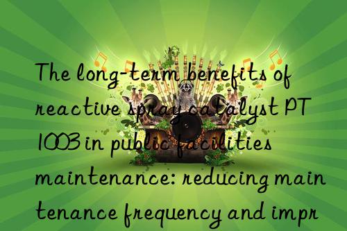 the long-term benefits of reactive spray catalyst pt1003 in public facilities maintenance: reducing maintenance frequency and improving service quality