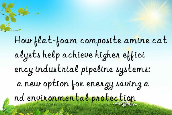how flat-foam composite amine catalysts help achieve higher efficiency industrial pipeline systems: a new option for energy saving and environmental protection
