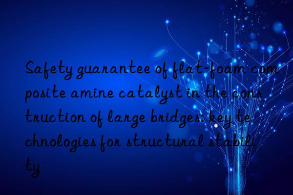 safety guarantee of flat-foam composite amine catalyst in the construction of large bridges: key technologies for structural stability