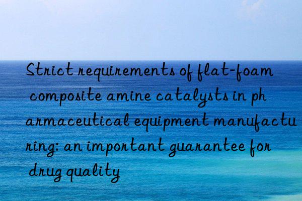 strict requirements of flat-foam composite amine catalysts in pharmaceutical equipment manufacturing: an important guarantee for drug quality