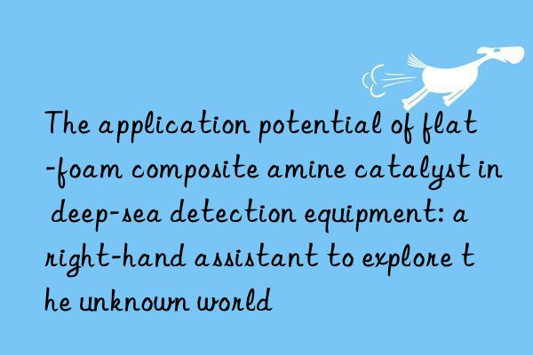the application potential of flat-foam composite amine catalyst in deep-sea detection equipment: a right-hand assistant to explore the unknown world