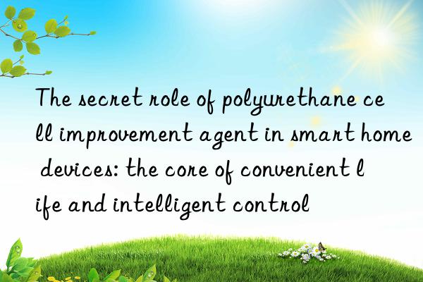 the secret role of polyurethane cell improvement agent in smart home devices: the core of convenient life and intelligent control