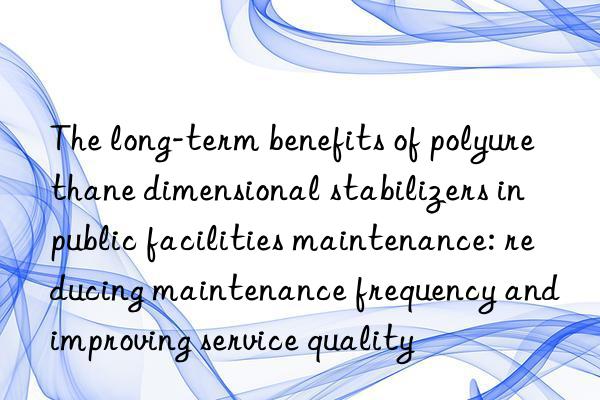 the long-term benefits of polyurethane dimensional stabilizers in public facilities maintenance: reducing maintenance frequency and improving service quality