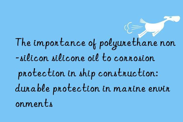 the importance of polyurethane non-silicon silicone oil to corrosion protection in ship construction: durable protection in marine environments