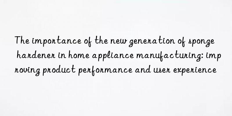 the importance of the new generation of sponge hardener in home appliance manufacturing: improving product performance and user experience