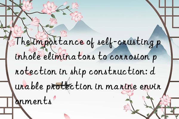 the importance of self-crusting pinhole eliminators to corrosion protection in ship construction: durable protection in marine environments