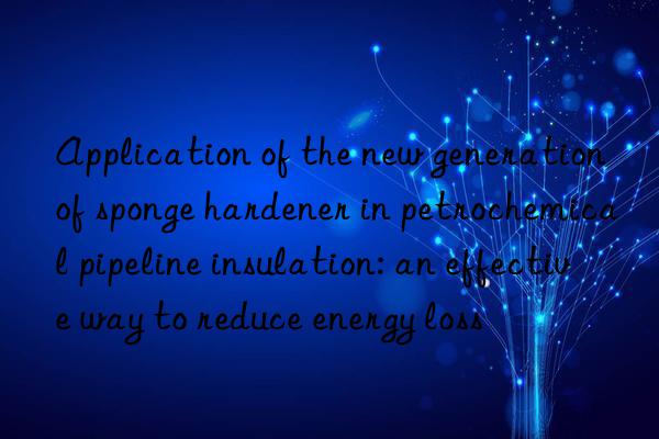 application of the new generation of sponge hardener in petrochemical pipeline insulation: an effective way to reduce energy loss
