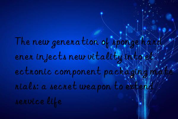 the new generation of sponge hardener injects new vitality into electronic component packaging materials: a secret weapon to extend service life