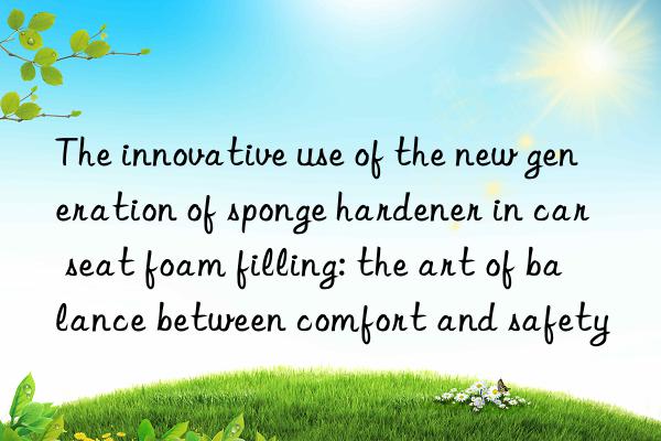 the innovative use of the new generation of sponge hardener in car seat foam filling: the art of balance between comfort and safety