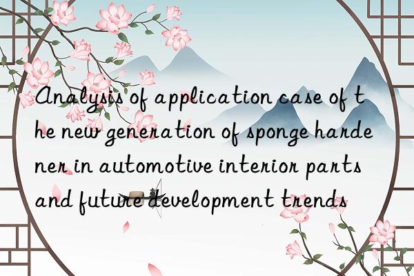 analysis of application case of the new generation of sponge hardener in automotive interior parts and future development trends