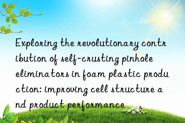 exploring the revolutionary contribution of self-crusting pinhole eliminators in foam plastic production: improving cell structure and product performance