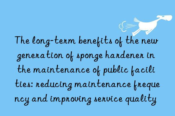 the long-term benefits of the new generation of sponge hardener in the maintenance of public facilities: reducing maintenance frequency and improving service quality