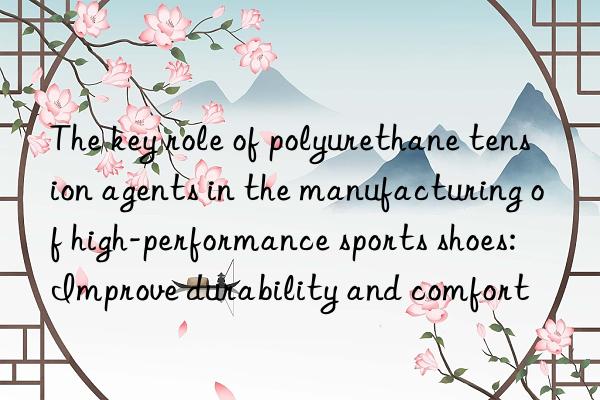 the key role of polyurethane tension agents in the manufacturing of high-performance sports shoes: improve durability and comfort
