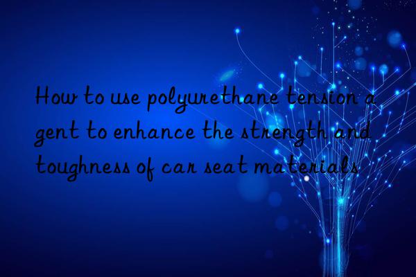 how to use polyurethane tension agent to enhance the strength and toughness of car seat materials