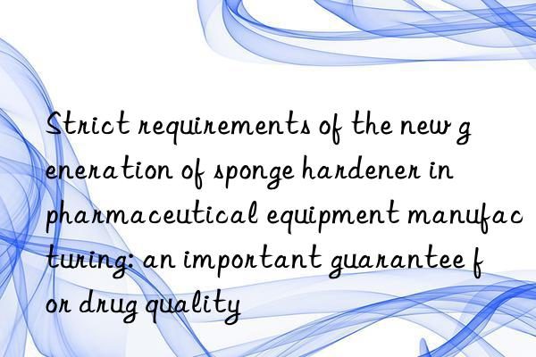 strict requirements of the new generation of sponge hardener in pharmaceutical equipment manufacturing: an important guarantee for drug quality