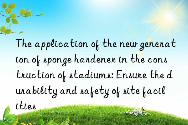 the application of the new generation of sponge hardener in the construction of stadiums: ensure the durability and safety of site facilities