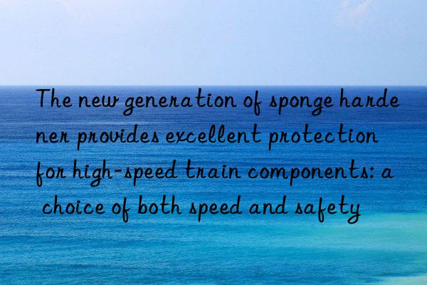 the new generation of sponge hardener provides excellent protection for high-speed train components: a choice of both speed and safety