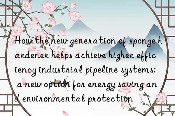 how the new generation of sponge hardener helps achieve higher efficiency industrial pipeline systems: a new option for energy saving and environmental protection