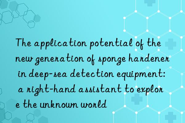 the application potential of the new generation of sponge hardener in deep-sea detection equipment: a right-hand assistant to explore the unknown world